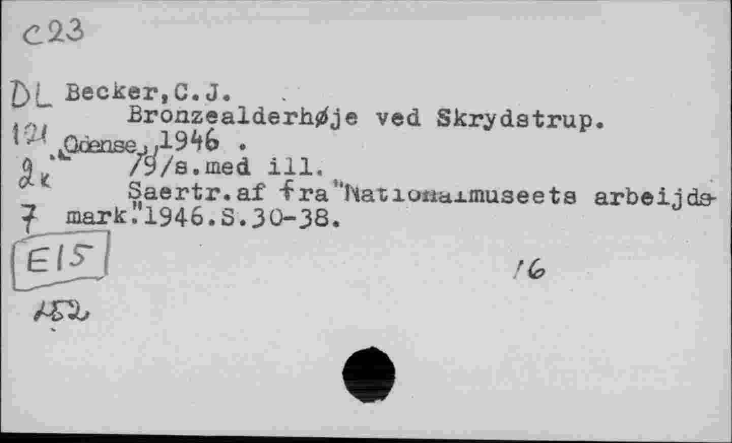 ﻿T\î Becker,C.J.
■" BronzealderMje ved Skrydstrup.
jQdensejі . û ‘u /9/s.med ill.
Saertr.af -fra'^atioiiaAmuseeta arbeijda-
7 markI'1946.S.3O3S.
/6
